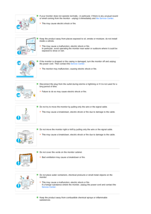 Page 7 If yo ur monitor does not o pera te normally - in particular, if there is any  un usual sound  
or smell coming from the mo nitor - unp lug  it immed iately and the Service Cente r.  
 
This  may  cau se  ele ctric s hock  or fire. 
 
 
Keep the  produc t away from p lac es expos ed to oil, smoke or moisture; do n ot install 
ins ide  a veh icle.  
 
This  may cau se a malfunctio n, electric shoc k o r fire .  
In particular, avoid operatin g the monitor n ear water or ou tdoo rs where it c ould b e...