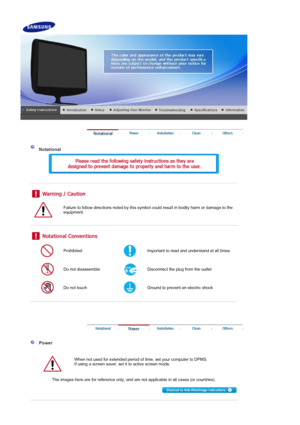 Page 2 
 
 Notational 
 
 
 
 
 
Failure to follow directions noted by this symbol could result in bodily harm or damage to the 
equipment.  
 
 
 
Prohibited Important to read and understand at all times 
Do not disassemble Disconnect the plug from the outlet 
Do not touch Ground to prevent an electric shock 
 
 
 
 
 
  Power 
  
When not used for extended period of time, set your computer to DPMS.  
If using a screen saver, set it to active screen mode.  
 
   The images here are for reference only, and are...