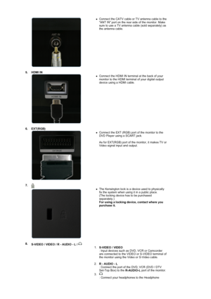 Page 15  
 
zConnect the CATV cable or TV antenna cable to the 
ANT IN port on the rear side of the monitor. Make 
sure to use a TV antenna cable (sold separately) as 
the antenna cable.  
 
5. HDMI IN 
 
 
 
zConnect the HDMI IN terminal at the back of your 
monitor to the HDMI terminal of your digital output 
device using a HDMI cable.  
6. EXT(RGB) 
 
 
 
zConnect the EXT (RGB) port of the monitor to the 
DVD Player using a SCART jack. 
 
As for EXT(RGB) port of the monitor, it makes TV or 
Video signal...