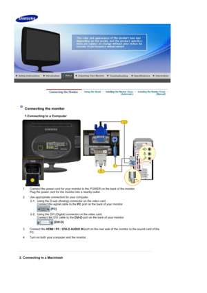 Page 19 
 
Connecting the monitor  
1.Connecting to a Computer 
1. Connect the power cord for your monitor to the POWER on the back of the monitor. Plug the power cord for the monitor into a nearby outlet.
2. Use appropriate connection for your computer.  2-1. Using the D-sub (Analog) connector on the video card.  Connect the signal cable to the  PC port on the back of your monitor. 
  [PC]   
2-2. Using the DVI (Digital) connector on the video card. 
Connect the DVI cable to the  DVI-D port on the back of your...