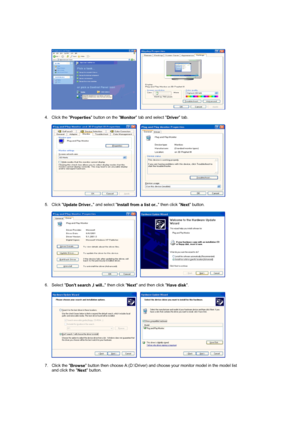 Page 28     
 
4. Click the 
Properties button on the 
Monitor tab and select 
Driver tab.  
 
     
 
5. Click 
Update Driver.. and select 
Install from a list or.. then click 
Next button.  
 
     
 
6. Select 
Dont search ,I will.. then click 
Next and then click 
Have disk.  
 
     
 
7. Click the 
Browse button then choose A:(D:\Driver) and choose your monitor model in the model list 
and click the 
Next button.  
 
 