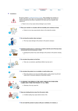 Page 4 
 
 
  Installation  
  Be sure to contact an authorized Service Center, when installing your monitor in a 
location with heavy dust, high or low temperatures, high humidity, and exposed to 
chemical substances and where it operates for 24 hours such as at airports, train 
stations etc. 
zFailure to do so may cause serious damage to your monitor. 
 
 
Place your monitor in a location with low humidity and a minimum of dust. 
zFailure to do so may cause electric shock or fire inside the monitor.  
 
 
Do...