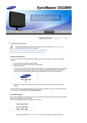 Page 44 
 
 Self-Test Feature Check  
Check the following items yourself before calling for service. Contact the  service center for 
problems that you cannot solve by yourself.  
Self-Test Feature Check  | Not Optimum Mode  | Display Adapter Driver  
Maintenance and Cleaning  | Symptoms & Recommended Actions
 
 
1. Self-Test Feature Check
Your monitor provides a self test feature that allows you to check whether your monitor is functioning 
properly. 
1. Turn off both your computer and the monitor.  
2. Unplug...