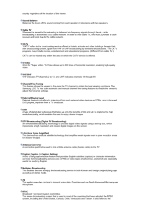 Page 58 country regardless of the location of the viewer.  
 
 
Sound Balance
Balances the levels of the sound coming from each speaker in televisions with two speakers.  
 
 
Cable TV
Whereas the terrestrial broadcasting is delivered via frequency signals through the air, cable 
broadcasting is transmitted via a cable network. In order to view cable TV, one must purchase a cable 
receiver and hook it up to the cable network. 
 
 
CATV
CATV refers to the broadcasting service offered at hotels, schools and other...