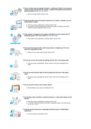 Page 7If your monitor does not operate normally - in particular, if there is any unusual 
sound or smell coming from the monitor - unplug it immediately and contact an 
authorized dealer or the Service Center.  
zThis may cause electric shock or fire.  
 
 
Keep the product away from places exposed to oil, smoke or moisture; do not 
install inside a vehicle. 
zThis may cause a malfunction, electric shock or fire.  zIn particular, avoid operating the monitor near water or outdoors where the 
monitor could be...
