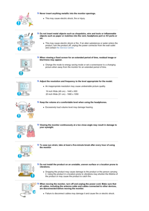 Page 8Never insert anything metallic into the monitor openings.  
zThis may cause electric shock, fire or injury.  
 
Do not insert metal objects such as chopsticks, wire and tools or inflammable 
objects such as paper or matches into the vent, headphone port or AV ports or 
etc. 
zThis may cause electric shock or fire. If an alien substances or water enters the 
product, turn the product off, unplug the power connector from the wall outlet 
and contact the Service Center.  
 
 
When viewing a fixed screen for...