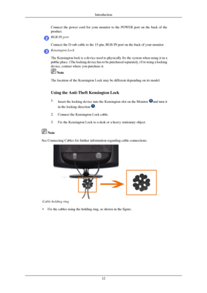 Page 13Connect the power cord for your monitor to the POWER port on the back of\
 the
product.
RGB IN port
Connect the D-sub cable to the 15-pin, RGB IN port on the back of your m\
onitor.
Kensington Lock
The Kensington lock is a device used to physically fix the system when u\
sing it in a
public place. (The locking device has to be purchased separately.) For\
 using a locking
device, contact where you purchase it.
 Note
The location of the Kensington Lock may be different depending on its mo\
del.
Using the...