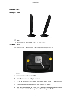 Page 15Using the Stand
Folding the base
 
Attaching a Base This monitor accepts a 75 mm x 75 mm VESA-compliant mounting interface p\
ad. A. Monitor
B. Mounting interface pad (Sold separately)
1. Turn off your monitor and unplug its power cord.
2. Lay the LCD monitor face-down on a flat surface with a cushion beneath i\
t to protect the screen.
3. Remove four screws and then remove the stand from the LCD monitor.
4. Align the mounting interface pad with the holes in the rear cover mounti\
ng pad and secure it...