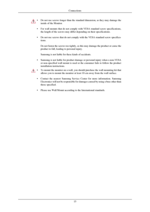 Page 16•
Do not use screws longer than the standard dimension, as they may damage\
 the
inside of the Monitor.
• For wall mounts that do not comply with VESA standard screw specificatio\
ns,
the length of the screws may differ depending on their specifications.
• Do not use screws that do not comply with the VESA standard screw specif\
ica-
tions.
Do not fasten the screws too tightly, as this may damage the product or \
cause the
product to fall, leading to personal injury.
Samsung is not liable for these kinds...