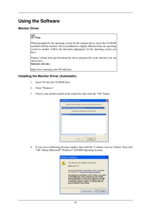 Page 17Using the Software
Monitor Driver
 Note
When prompted by the operating system for the monitor driver, insert the\
 CD-ROM
included with this monitor. Driver installation is slightly different fr\
om one operating
system to another. Follow the directions appropriate for the operating s\
ystem you
have.
Prepare a blank disk and download the driver program file at the Interne\
t web site
shown here.
Internet web site :
http://www.samsung.com/ (Worldwide) Installing the Monitor Driver (Automatic)
1. Insert...