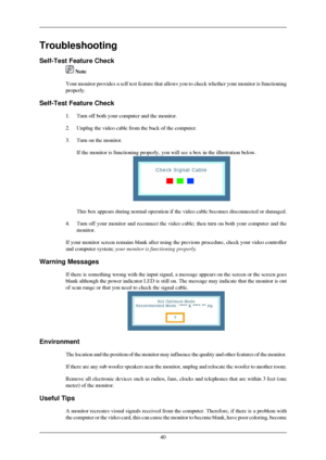 Page 41Troubleshooting
Self-Test Feature Check
 Note
Your monitor provides a self test feature that allows you to check wheth\
er your monitor is functioning
properly.
Self-Test Feature Check 1.
Turn off both your computer and the monitor.
2. Unplug the video cable from the back of the computer.
3. Turn on the monitor. If the monitor is functioning properly, you will see a box in the illust\
ration below. This box appears during normal operation if the video cable becomes disc\
onnected or damaged.
4. Turn off...