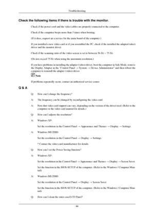 Page 45Check the following items if there is trouble with the monitor.
Check if the power cord and the video cables are properly connected to t\
he computer.
Check if the computer beeps more than 3 times when booting.
(If it does, request an a service for the main board of the computer.)\
If you installed a new video card or if you assembled the PC, check if t\
he installed the adapter(video)
driver and the monitor driver.
Check if the scanning ratio of the video screen is set to between 56 Hz \
~ 75 Hz.
(Do...