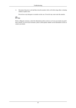 Page 46A:
Disconnect the power cord and then clean the monitor with a soft cloth, \
using either a cleaning
solution or plain water.
Do not leave any detergent or scratches on the case. Do not let any wate\
r enter the monitor.  Note
Before calling for assistance, check the information in this section to \
see if you can remedy any prob-
lems yourself. If you do need assistance, please call the 
phone number on the Information section or
contact your dealer. Troubleshooting
45
 