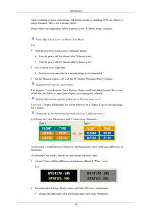 Page 51when switching to a new video image. All display products, including LCD\
, are subject to
image retention. This is not a product defect.
Please follow the suggestions below to protect your LCD from image reten\
tion.
 Power Off, Screen Saver, or Power Save Mode
Ex)
•
Turn the power off when using a stationary pattern.
• Turn the power off for 4 hours after 20 hours in use
• Turn the power off for 2 hours after 12 hours in use
• Use a Screen saver if possible • Screen saver in one color or a moving image...