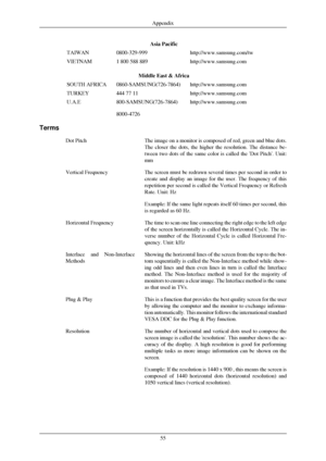 Page 56Asia Pacific
TAIWAN 0800-329-999 http://www.samsung.com/tw
VIETNAM 1 800 588 889 http://www.samsung.com
Middle East & Africa
SOUTH AFRICA 0860-SAMSUNG(726-7864) http://www.samsung.com
TURKEY 444 77 11 http://www.samsung.com
U.A.E 800-SAMSUNG(726-7864)
8000-4726 http://www.samsung.com
Terms Dot Pitch The image on a monitor is composed of red, green and blue dots.
The closer the dots, the higher the resolution. The distance be-
tween two dots of the same color is called the Dot Pitch. Unit:
mm
Vertical...