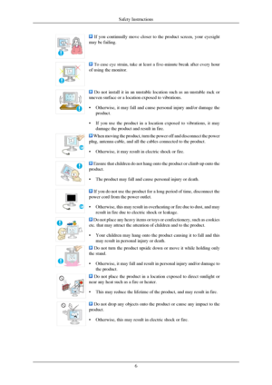 Page 7 If you continually move closer to the product screen, your eyesight
may be failing.  To ease eye strain, take at least a five-minute break after every hour
of using the monitor.  Do not install it in an unstable location such as an unstable rack or
uneven surface or a location exposed to vibrations.
• Otherwise, it may fall and cause personal injury and/or damage the
product.
• If you use the product in a location exposed to vibrations, it may
damage the product and result in fire.  When moving the...