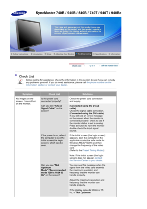 Page 131Check List
Before calling for assistance, check the information in this section to see if you can remedy 
any problems yourself. If you do need assistance, please call the phone number on the 
Information section or con tact your dealer.
SymptomCheck ListSolutions
No images on the 
screen. I cannot turn 
on the monitor.Is the power cord 
connected properly?Check the power  cord connection 
and supply.
Can you see  Check 
Signal Cable  on the 
screen? (Connected using the D-sub 
cable)
Check the signal...