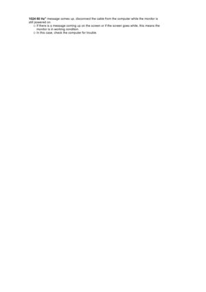 Page 1401024 60 Hz message comes up, di
sconnect the cable from the  computer while the monitor is 
still powered on. 
{If there is a message coming up on the screen or if the screen goes white, this means the 
monitor is in working condition.  
{In this case, check the computer for trouble.  
 