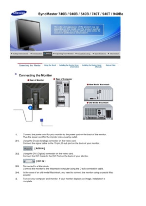Page 37Connecting the Monitor 
1.Connect the power cord
 for your monitor to the power port on the back of the monitor. 
Plug the power cord  for the monitor into a nearby outlet.
2-1. Using the D-sub (Analo
g) connector on the video card. 
Connect the signal cable to the 15-pin,  D-sub port on the back of your monitor. 
[ RGB IN ]
2-2. Using the DVI (Digital) conn
ector on the video card. 
Connect the DVI Cabl e to the DVI Port on the  back of your Monitor. 
[ DVI IN ]
2-3. Connected to a Macintosh. 
Connect...