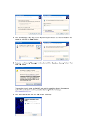 Page 50     
7. Click the  Browse button then ch
oose A:(D:\Driver) and choose your monitor model in the 
model list and click the  Next button.  
     
8. If you can see following  Message window, then click the 
Continue Anyway button. Then 
click  OK button. 
This monitor driver is under ce rtified MS logo,and this installation do esnt damage your 
system.The certified driver will be posted on Samsung Monitor homepage. 
http://www.samsung.com/ 
9. Click the  Close button then click 
OK button continually. 
 