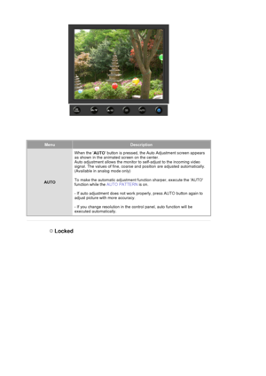 Page 84MenuDescription
AUTOWhen the 
AUTO button is pressed, the Au
to Adjustment screen appears 
as shown in the animated screen on the center. 
Auto adjustment allows the monitor to self-adj ust to the incoming video 
signal. The values of fine, coarse and position are adjusted automatically.  
(Available in analog mode only) 
To make the automatic adjustment function sharper, execute the AUTO 
function while the  AUTO PATTERN is on. 
- If auto adjustment does  not work properly, press AU TO button again to...