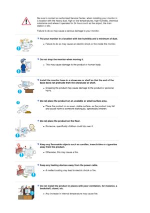 Page 4  
  
Be sure to contact an authorized Service Center, when installing your monitor in 
a location with the heavy dust, high or low temperatures, high humidity, chemical 
substance and where it operates for 24 hours such as the airport, the train 
station or etc. 
 
Failure to do so may cause a serious damage to your monitor. 
 
 
Put your monitor in a location with low humidity and a minimum of dust. 
zFailure to do so may cause an electric shock or fire inside the monitor.  
 
 
Do not drop the monitor...