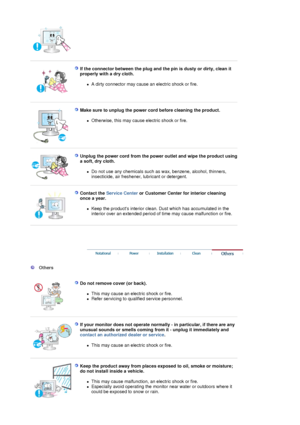 Page 6 
 
If the connector between the plug and the pin is dusty or dirty, clean it 
properly with a dry cloth. 
zA dirty connector may cause an electric shock or fire.  
 
 
Make sure to unplug the power cord before cleaning the product. 
zOtherwise, this may cause electric shock or fire.  
 
 
Unplug the power cord from the power outlet and wipe the product using 
a soft, dry cloth. 
zDo not use any chemicals such as wax, benzene, alcohol, thinners, 
insecticide, air freshener, lubricant or detergent....