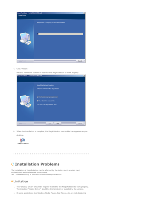 Page 51 
 
9. Click Finish. 
Have to reboot the system in order for the MagicRotation to work properly. 
 
 
10. When the installation is complete, the MagicRotation executable icon appears on your 
desktop.  
 
 
 
 Installation Problems  
The installation of MagicRotation can be affected by the factors such as video card, 
motherboard and the network environment.  
See Troubleshooting if you have trouble during installation.  
 Limitation 
1. The Display Driver should be properly loaded for the MagicRotation...