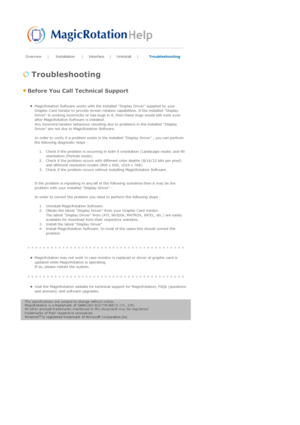 Page 58Overview | Installation | Interface | Uninstall | Troubleshooting 
 
 Troubleshooting 
 Before You Call Technical Support 
 zMagicRotation Software works with the installed Display Driver supplied by your 
Graphic Card Vendor to provide screen rotation capabilities. If the installed Display 
Driver is working incorrectly or has bugs in it, then these bugs would still exist even 
after MagicRotation Software is installed. 
Any incorrect/random behaviour resulting due to problems in the installed Display...