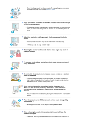 Page 8flows into the product, turn the product off, unplug the power connector 
from the wall outlet and contact Service Center.  
 
If you view a fixed screen for an extended period of time, residual image 
or blurriness may appear. 
zChange the mode to energy save or set a screensaver to moving picture 
when you need to be away from the monitor for an extended period of 
time.  
 
Adjust the resolution and frequency to the levels appropriate for the 
model. 
zInappropriate resolution may cause undesirable...