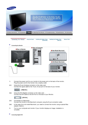 Page 14 
 
 Connecting the Monitor 
1. Connect the power cord for your monitor to the power port on the back of the monitor. 
Plug the power cord for the monitor into a nearby outlet.
2-1. Using the D-sub (Analog) connector on the video card. 
Connect the signal cable to the 15-pin, D-sub port on the back of your monitor. 
 
[ RGB IN ]  
2-2. Using the DVI (Digital) connector on the video card. 
Connect the DVI Cable to the DVI Port on the back of your Monitor. 
 
[ DVI IN ]  
2-3. Connected to a Macintosh....