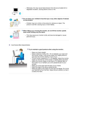 Page 9zOtherwise, this may cause heat emission from the accumulated dirt or 
degraded insulation, causing electric shock or fire.  
 
 
Do not place your childrens favorite toys or any other objects of interest 
on the product. 
zChildren may try to climb on the product to retrieve an object. The 
product could fall, causing injury or even fatality.  
 
When lifting up or moving the monitor, do not lift the monitor upside 
down while holding only the stand. 
zThis may cause your monitor to fall, and become...