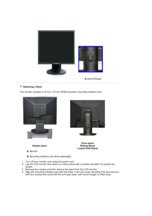 Page 42A.Stand Stopper
  Attaching a Base 
   This monitor accepts a 75 mm x 75 mm VESA-compliant mounting interface pad.
Simple stand Pivot stand 
Sliding Stand 
Lowest HAS Stand
A.  Monitor  
B.  Mounting interface pad (Sold separately) 
   1. Turn off your monitor  and unplug its power cord.  
2. Lay the LCD monitor face-down on a flat surf ace with a cushion beneath it to protect the 
screen.
3. Remove four screws and then  remove the stand from the  LCD monitor.  
4. Align the mounting interface pad with...