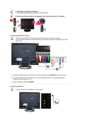 Page 21 
 
 
Is weak signal causing poor reception?  
     Purchase and install a signal amplifier for better reception. 
In areas where Antenna cable is not supported,  first, attach Connecter to TV antenna .  
 
3. Connecting DVD/DTV Set Top Box 
Connect to the DVD/DTVSet Top Box input if the device has a DVD/DTV connector.  
You can watch Component simply by hooking up the Component with the monitor as long as the 
power is on. 
1. Connect the port of the DVD, VCR (DVD / DTV Set-Top Box) to the 
R-AUDIO-L...