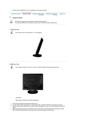 Page 22 
 1. Connect your headphones to the Headphone connection terminal.  
 
 Using the Stand 
This monitor supports various types of VESA-standard bases.  
You need to either fold or remove the base in use in order to install a VESA base.  
 
 
 
 
1. Folding the base 
The monitor may be reclined from -1 to 23 degrees.  
 
 
2. Attaching a base 
This monitor accepts a 100 mm X 100 mm VESA-compliant mounting interface pad. 
A.  Monitor  
 
B.  Mounting interface pad (Sold separately)  
 
1. Turn off your...