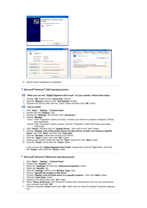 Page 26 
 
     
 
10. Monitor driver installation is completed.  
 
 
 
    Microsoft® Windows® 2000 Operating System
 
 
When you can see Digital Signature Not  Found on your monitor, follow these steps.
1. Choose  OK button on the 
Insert disk window.  
2. Click the  Browse button on the 
File Needed window.  
3. Choose A:(D:\Driver) then click the Open button and then click  OK button.  
How to install
1. Click  Start , 
Setting  , 
Control Panel .  
2. Double click the  Display Icon.  
3. Choose the...