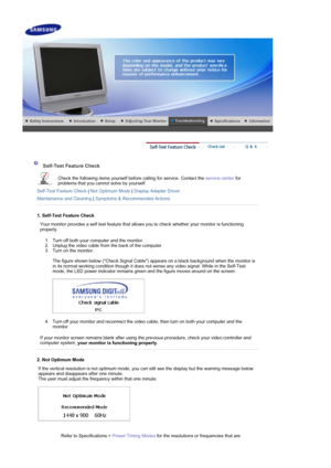 Page 37     
Self-Test Feature Check
Check the following items yourself before calling for service. Contact the service center for 
problems that you cannot solve by yourself.  
Self-Test Feature Check  | Not Optimum Mode  | Display Adapter Driver
Maintenance and Cleaning  | Symptoms & Recommended Actions
1. Self-Test Feature Check
Your monitor provides a self test feature that allows you to check whether your monitor is functioning 
properly. 
1. Turn off both your computer and the monitor.  
2. Unplug the...