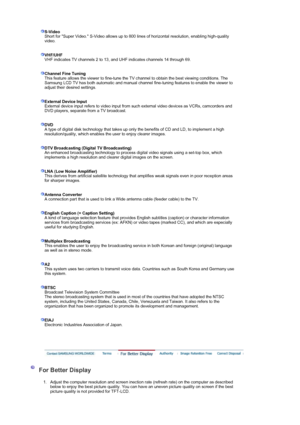 Page 49 S-Video
Short for Super Video. S-Video allows up to 800 lines of horizontal resolution, enabling high-quality 
video. 
 
 
VHF/UHF
VHF indicates TV channels 2 to 13, and UHF indicates channels 14 through 69. 
 
 
Channel Fine TuningThis feature allows the viewer to  fine-tune the TV channel to obtain the best viewing conditions. The 
Samsung LCD TV has both automatic and manual channel fine-tuning features to enable the viewer to 
adjust their desired settings. 
 
 
External Device Input
External device...