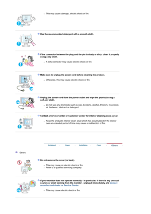 Page 6zThis may cause damage, electric shock or fire.  
 
 
Use the recommended detergent with a smooth cloth.   
 
 
If the connector between the plug and the pin is dusty or dirty, clean it properly 
using a dry cloth. 
zA dirty connector may cause electric shock or fire.  
 
 
Make sure to unplug the power cord before cleaning the product.  
zOtherwise, this may cause electric shock or fire.  
 
 
Unplug the power cord from the power outlet and wipe the product using a 
soft, dry cloth.  
zDo not use any...