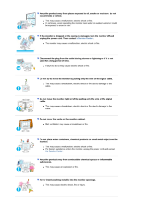 Page 7Keep the product away from places exposed to oil, smoke or moisture; do not 
install inside a vehicle. 
zThis may cause a malfunction, electric shock or fire.  zIn particular, avoid operating the monitor near water or outdoors where it could 
be exposed to snow or rain.  
 
 
If the monitor is dropped or the casing is damaged, turn the monitor off and 
unplug the power cord. Then contact  a Service Center . 
zThe monitor may cause a malfunction, electric shock or fire.  
 
 
Disconnect the plug from the...