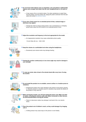 Page 8Do not insert metal objects such as chopsticks, wire and gimlet or inflammable 
objects such as paper and match into the vent, headphone port or AV ports or 
etc.  
zIt may cause a fire or an electric shock. If an alien substances or water flows 
into the product, turn the product off, unplug the power connector from the wall 
outlet and contact 
the Service Center .  
 
 
If you view a fixed screen for an extended period of time, residual image or 
blurriness may appear. 
zChange the mode to energy...