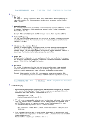 Page 167Terms
Dot Pitch 
The image on a monitor is composed of red, green and blue dots. The closer the dots, the 
higher the resolution. The distance between two dots of the same color is called the Dot 
Pitch. Unit: mm 
Vertical Frequency 
The screen must be redrawn several times per second in order to create and display an image 
for the user. The frequency of this repetition per second is called Vertical Frequency or 
Refresh Rate. Unit: Hz  
Example : If the same light repeats itself 60 times per second,...