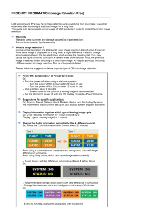 Page 169PRODUCT INFORMATION (Image Retention Free) 
 
LCD Monitors and TVs may have image retention when switching from one image to another 
especially after displaying a stationary image for a long time.  
This guide is to demonstrate correct usage of LCD products in order to protect them from Image 
retention.  
 
WarrantyWarranty does not cover any damage caused by image retention.  
Burn-in is not covered by the warranty. 
What is Image retention ? 
During normal operation of a LCD panel, pixel image...