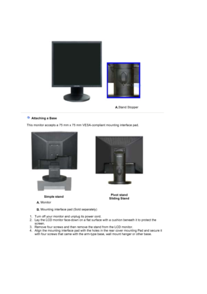 Page 27A.Stand Stopper
 
 
    Attaching a Base 
    This monitor accepts a 75 mm x 75 mm VESA-compliant mounting interface pad.
 
Simple stand Pivot stand 
Sliding Stand
A.  Monitor  
 
B.  Mounting interface pad (Sold separately) 
 
   1. Turn off your monitor and unplug its power cord.   2. Lay the LCD monitor face-down on a flat surface with a cushion beneath it to protect the 
screen.  
3. Remove four screws and then remove the stand from the LCD monitor.  
4. Align the mounting interface pad with the...