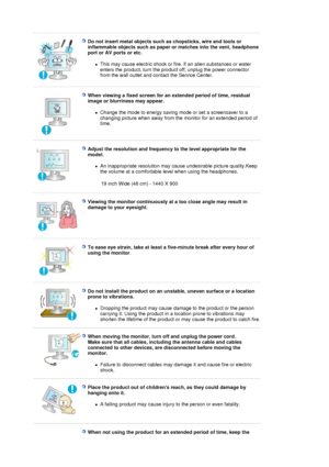 Page 16 
Do not insert metal objects such as chopsticks, wire and tools or 
inflammable objects such as paper or matches into the vent, headphone 
port or AV ports or etc. 
zThis may cause electric shock or fire. If an alien substances or water 
enters the product, turn the product off, unplug the power connector 
from the wall outlet and contact the Service Center.  
 
 
When viewing a fixed screen for an extended period of time, residual 
image or blurriness may appear. 
zChange the mode to energy saving mode...