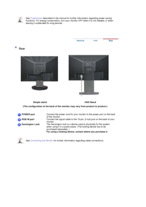 Page 25 
 
  
See PowerSaver described in the manual for further information regarding power saving 
functions. For energy conservation, turn your monitor OFF when it is not needed, or when 
leaving it unattended for long periods.
 
 
 
 
  
  
  
    
 
Rear 
 
Simple stand  
HAS Stand 
(The configuration at the back of the monitor may vary from product to product.)  
  
 
POWER portConnect the power cord for your monitor to the power port on the back 
of the monitor.
RGB IN portConnect the signal cable to the...