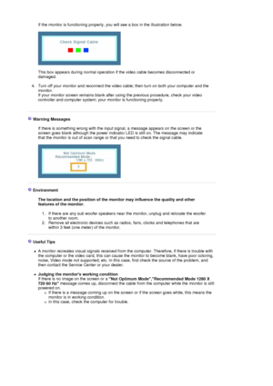 Page 68If the monitor is functioning properly, you will see a box in the illustration below.  
 
 
 
This box appears during normal operation if the video cable becomes disconnected or 
damaged. 
 
4. Turn off your monitor and reconnect the video cable; then turn on both your computer and the 
monitor.  
If your monitor screen remains blank after using the previous procedure, check your video 
controller and computer system; your monitor is functioning properly. 
 
 
 Warning Messages  
 
If there is something...