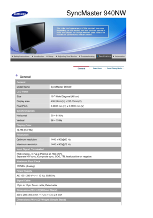 Page 76 
 
 General 
General
Model NameSyncMaster 940NW
LCD Panel
Size19  Wide Diagonal (48 cm)
Display area408.24mm(H) x 255.15mm(V) 
Pixel Pitch0.2835 mm (H) x 0.2835 mm (V)
Synchronization
Horizontal30 ~ 81 kHz
Vertical56 ~ 75 Hz
Display Color
16.7M (Hi-FRC)
Resolution
Optimum resolution1440 x 900@60 Hz
Maximum resolution1440 x 900@75 Hz
Input Signal, Terminated
RGB Analog , 0.7Vp-p Positive at 75 Ω ±10% 
Separate H/V sync, Composite sync,  SOG, TTL level positive or negative.
Maximum Pixel Clock
137MHz...