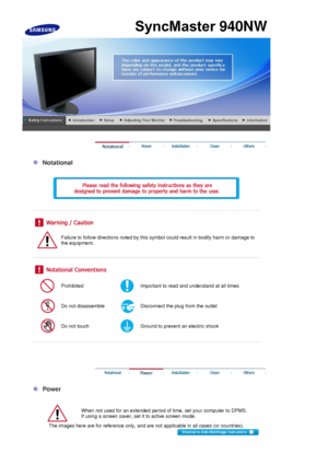 Page 10 
 
  Notational 
  
 
 
 
 
 
Failure to follow directions noted by this symbol could result in bodily harm or damage to 
the equipment.  
 
 
 
Prohibited Important to read and understand at all times 
Do not disassemble Disconnect the plug from the outlet 
Do not touch Ground to prevent an electric shock 
 
 
 
 
 
  Power 
  
When not used for an extended period of time, set your computer to DPMS.  
If using a screen saver, set it to active screen mode.  
The images here are for reference only, and...