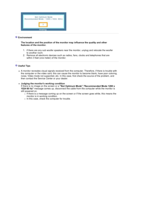 Page 120Environment  The location and the position of the monitor may influence the quality and other 
features of the monitor. 
1. if there are any sub woo fer speakers near the monitor, unplug and relocate the woofer 
to another room.  
2. Remove all electronic devices such as radios, fans, clocks and telephones that are  within 3 feet (one meter) of the monitor. 
Useful Tips 
zA monitor recreates visual  signals received from the computer. Therefore, if there is trouble with 
the computer or the video card,...